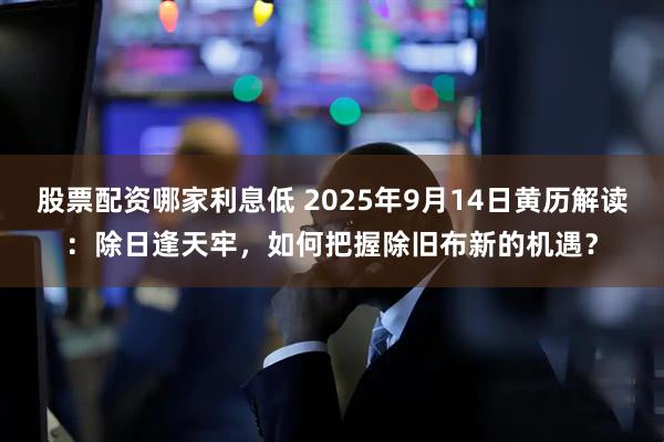 股票配资哪家利息低 2025年9月14日黄历解读：除日逢天牢，如何把握除旧布新的机遇？