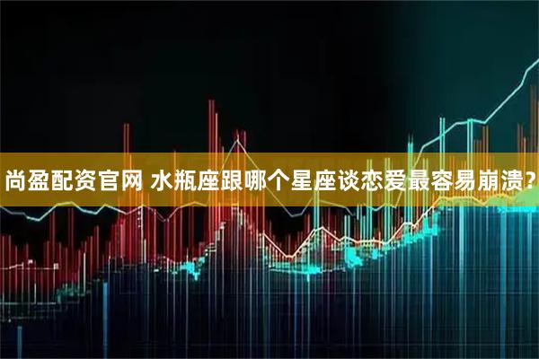 尚盈配资官网 水瓶座跟哪个星座谈恋爱最容易崩溃？