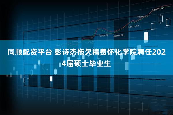 同顺配资平台 彭诗杰拖欠稿费怀化学院聘任2024届硕士毕业生