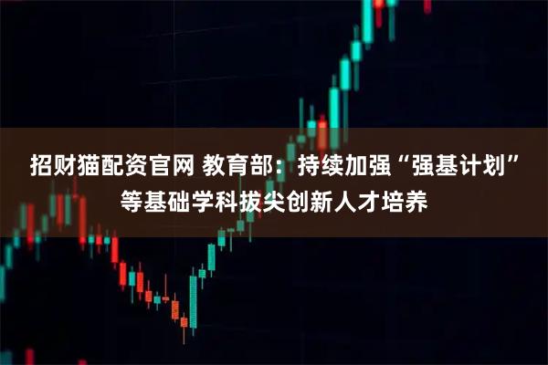 招财猫配资官网 教育部：持续加强“强基计划”等基础学科拔尖创新人才培养