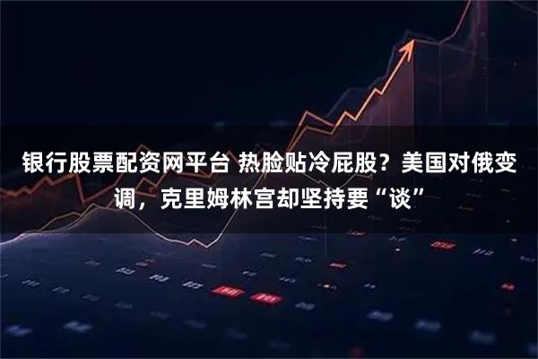 银行股票配资网平台 热脸贴冷屁股？美国对俄变调，克里姆林宫却坚持要“谈”