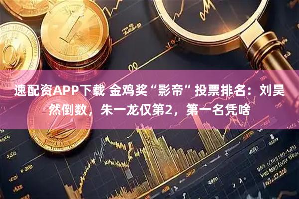 速配资APP下载 金鸡奖“影帝”投票排名：刘昊然倒数，朱一龙仅第2，第一名凭啥