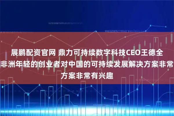 展鹏配资官网 鼎力可持续数字科技CEO王德全：部分非洲年轻的创业者对中国的可持续发展解决方案非常有兴趣