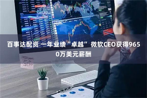 百事达配资 一年业绩“卓越” 微软CEO获得9650万美元薪酬