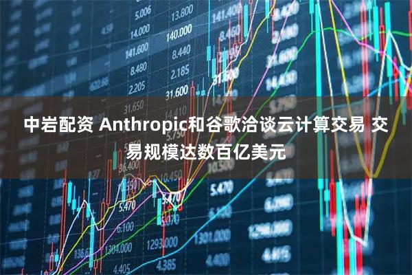 中岩配资 Anthropic和谷歌洽谈云计算交易 交易规模达数百亿美元