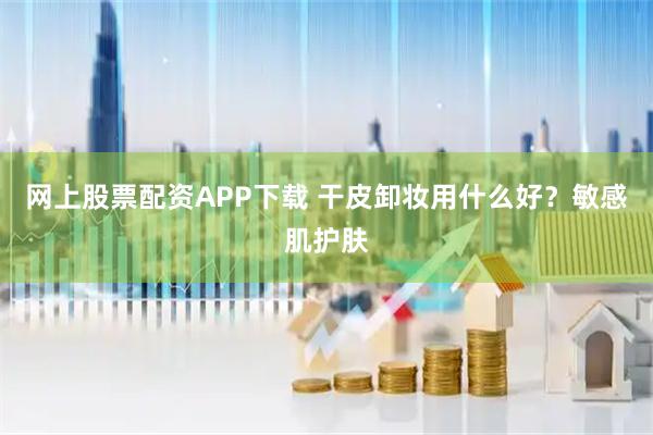 网上股票配资APP下载 干皮卸妆用什么好？敏感肌护肤