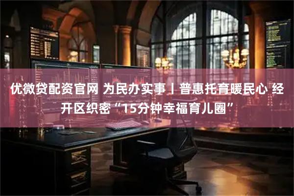 优微贷配资官网 为民办实事丨普惠托育暖民心 经开区织密“15分钟幸福育儿圈”