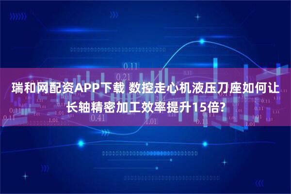 瑞和网配资APP下载 数控走心机液压刀座如何让长轴精密加工效率提升15倍?
