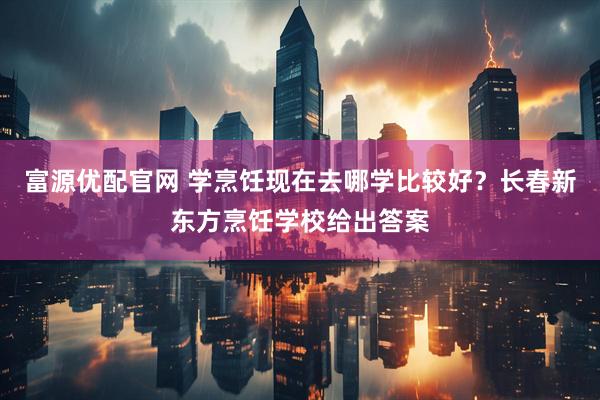 富源优配官网 学烹饪现在去哪学比较好？长春新东方烹饪学校给出答案