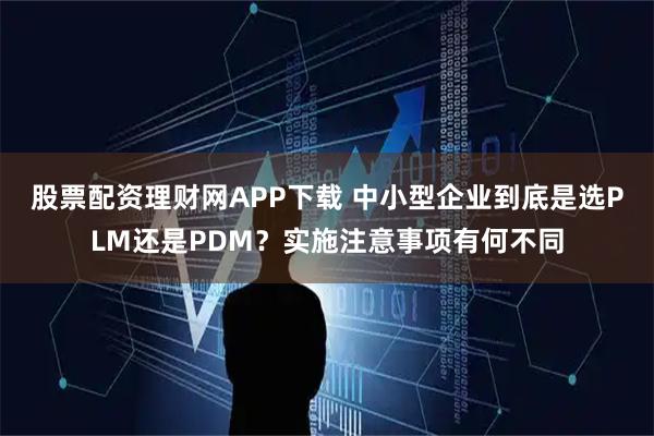 股票配资理财网APP下载 中小型企业到底是选PLM还是PDM？实施注意事项有何不同