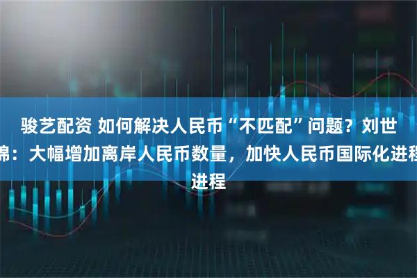骏艺配资 如何解决人民币“不匹配”问题？刘世锦：大幅增加离岸人民币数量，加快人民币国际化进程