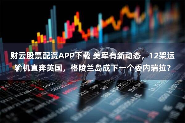 财云股票配资APP下载 美军有新动态，12架运输机直奔英国，格陵兰岛成下一个委内瑞拉？