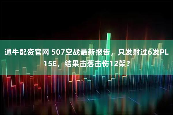 通牛配资官网 507空战最新报告，只发射过6发PL15E，结果击落击伤12架？