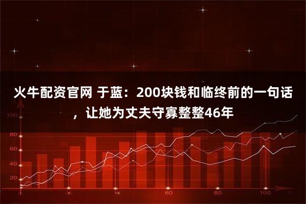 火牛配资官网 于蓝：200块钱和临终前的一句话，让她为丈夫守寡整整46年
