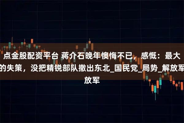 点金股配资平台 蒋介石晚年懊悔不已，感慨：最大的失策，没把精锐部队撤出东北_国民党_局势_解放军