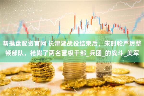 帮操盘配资官网 长津湖战役结束后，宋时轮严厉整顿部队，枪毙了两名营级干部_兵团_的战斗_美军