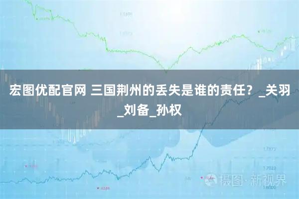 宏图优配官网 三国荆州的丢失是谁的责任？_关羽_刘备_孙权