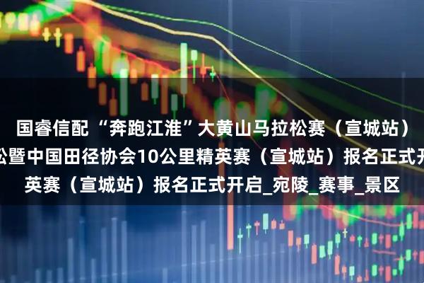 国睿信配 “奔跑江淮”大黄山马拉松赛（宣城站）2025宣城半程马拉松暨中国田径协会10公里精英赛（宣城站）报名正式开启_宛陵_赛事_景区