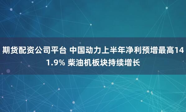 期货配资公司平台 中国动力上半年净利预增最高141.9% 柴油机板块持续增长