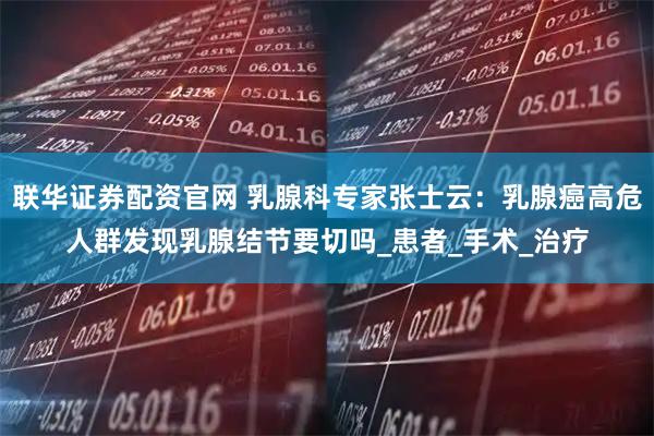联华证券配资官网 乳腺科专家张士云：乳腺癌高危人群发现乳腺结节要切吗_患者_手术_治疗