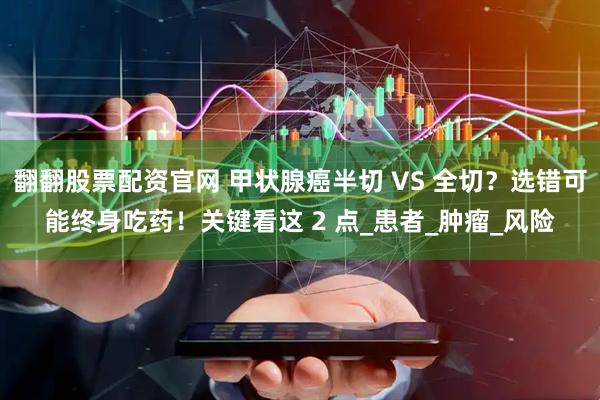 翻翻股票配资官网 甲状腺癌半切 VS 全切？选错可能终身吃药！关键看这 2 点_患者_肿瘤_风险