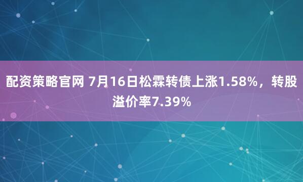 配资策略官网 7月16日松霖转债上涨1.58%，转股溢价率7.39%