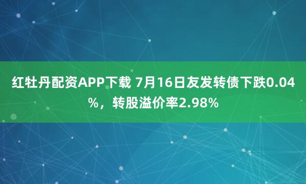 红牡丹配资APP下载 7月16日友发转债下跌0.04%，转股溢价率2.98%