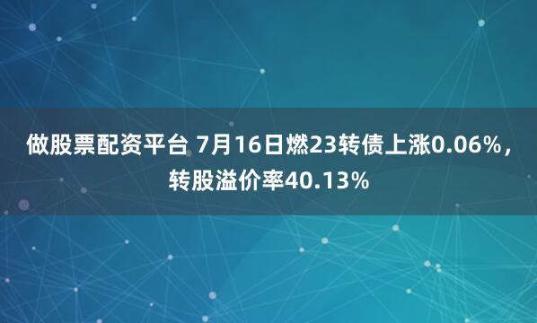 做股票配资平台 7月16日燃23转债上涨0.06%，转股溢价率40.13%
