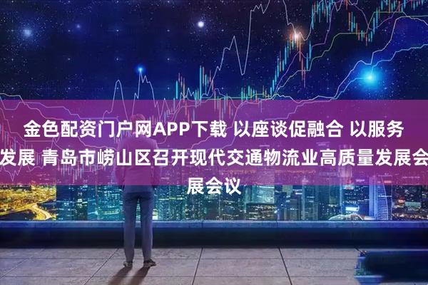 金色配资门户网APP下载 以座谈促融合 以服务促发展 青岛市崂山区召开现代交通物流业高质量发展会议