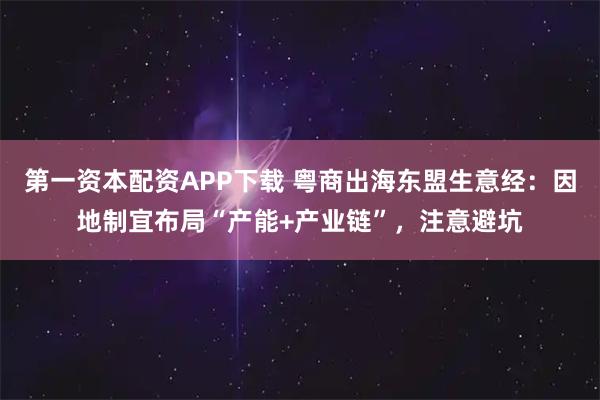 第一资本配资APP下载 粤商出海东盟生意经：因地制宜布局“产能+产业链”，注意避坑