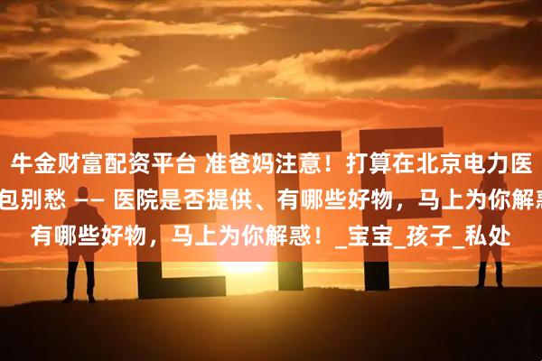 牛金财富配资平台 准爸妈注意!打算在北京电力医院迎接新生命,待产包别愁 —— 医院是否提供、有哪些好物,马上为你解惑!_宝宝_孩子_私处