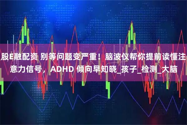 股E融配资 别等问题变严重！脑波仪帮你提前读懂注意力信号，ADHD 倾向早知晓_孩子_检测_大脑