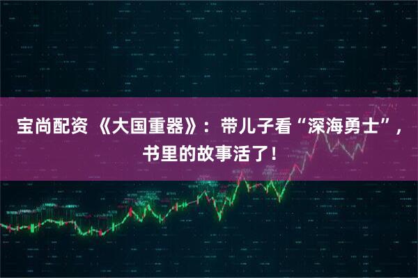 宝尚配资 《大国重器》：带儿子看“深海勇士”，书里的故事活了！