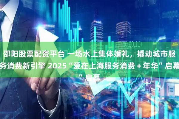 邵阳股票配资平台 一场水上集体婚礼，撬动城市服务消费新引擎 2025“爱在上海服务消费＋年华”启幕