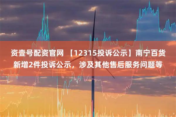 资壹号配资官网 【12315投诉公示】南宁百货新增2件投诉公示，涉及其他售后服务问题等