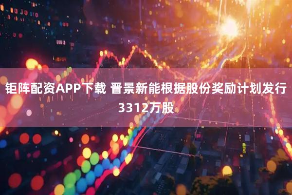 钜阵配资APP下载 晋景新能根据股份奖励计划发行3312万股