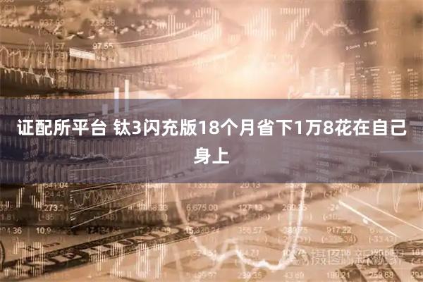 证配所平台 钛3闪充版18个月省下1万8花在自己身上