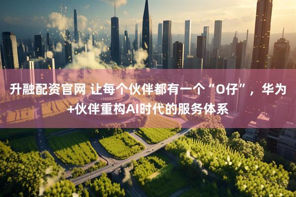 升融配资官网 让每个伙伴都有一个“O仔”,华为+伙伴重构AI时代的服务体系