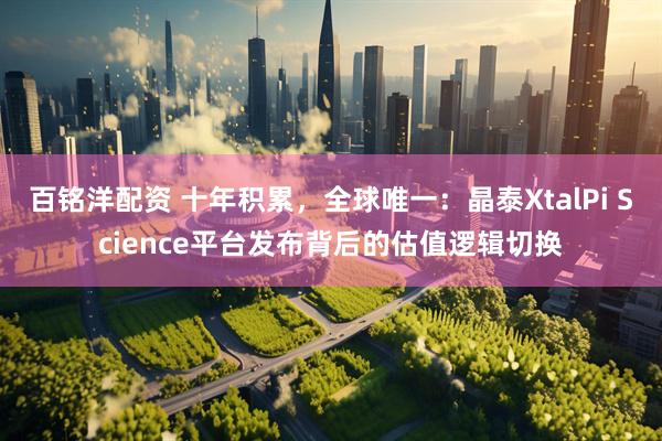 百铭洋配资 十年积累，全球唯一：晶泰XtalPi Science平台发布背后的估值逻辑切换