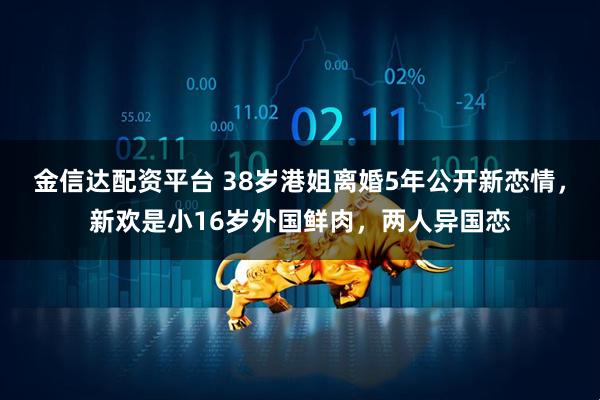 金信达配资平台 38岁港姐离婚5年公开新恋情，新欢是小16岁外国鲜肉，两人异国恋